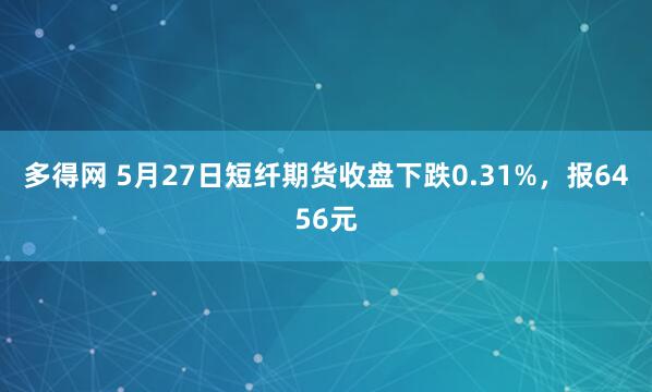 多得网 5月27日短纤期货收盘下跌0.31%，报6456元