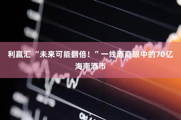 利赢汇 “未来可能翻倍！”一线酒商眼中的70亿海南酒市