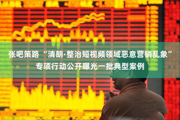 张吧策路 “清朗·整治短视频领域恶意营销乱象”专项行动公开曝光一批典型案例