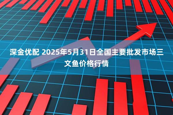 深金优配 2025年5月31日全国主要批发市场三文鱼价格行情