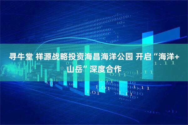寻牛堂 祥源战略投资海昌海洋公园 开启“海洋+山岳”深度合作