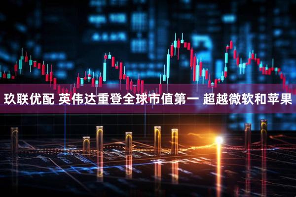 玖联优配 英伟达重登全球市值第一 超越微软和苹果