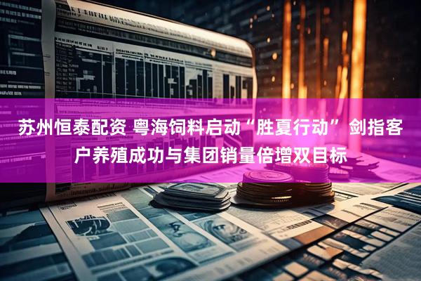 苏州恒泰配资 粤海饲料启动“胜夏行动” 剑指客户养殖成功与集团销量倍增双目标