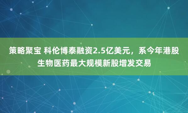 策略聚宝 科伦博泰融资2.5亿美元，系今年港股生物医药最大规模新股增发交易