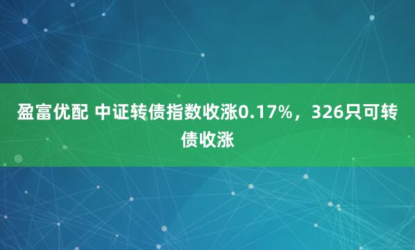 盈富优配 中证转债指数收涨0.17%，326只可转债收涨