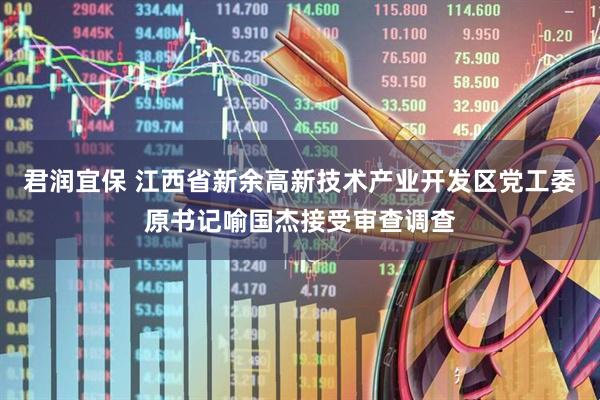 君润宜保 江西省新余高新技术产业开发区党工委原书记喻国杰接受审查调查