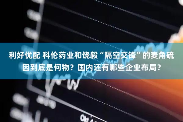 利好优配 科伦药业和饶毅“隔空交锋”的麦角硫因到底是何物？国内还有哪些企业布局？