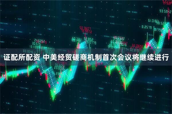 证配所配资 中美经贸磋商机制首次会议将继续进行