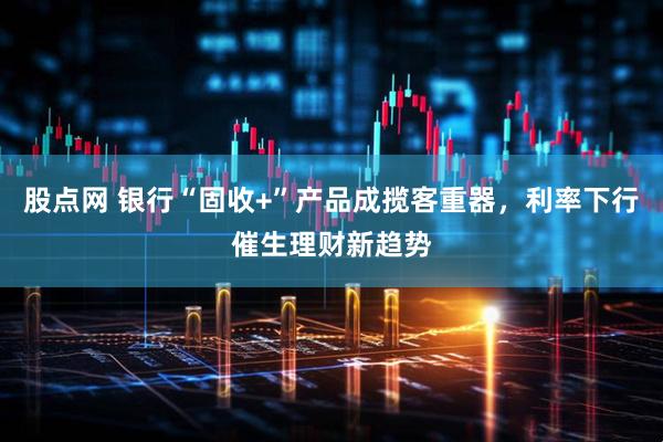 股点网 银行“固收+”产品成揽客重器，利率下行催生理财新趋势
