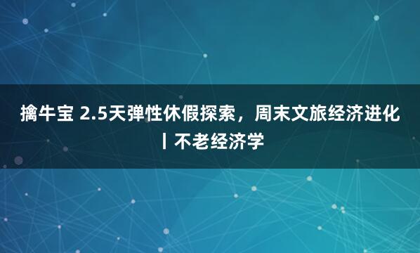 擒牛宝 2.5天弹性休假探索，周末文旅经济进化丨不老经济学