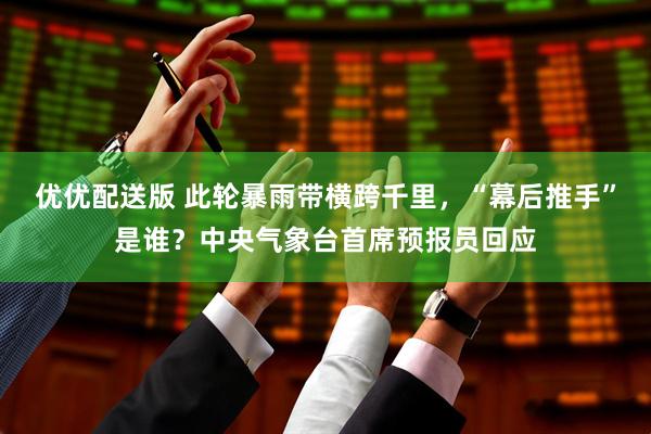 优优配送版 此轮暴雨带横跨千里，“幕后推手”是谁？中央气象台首席预报员回应