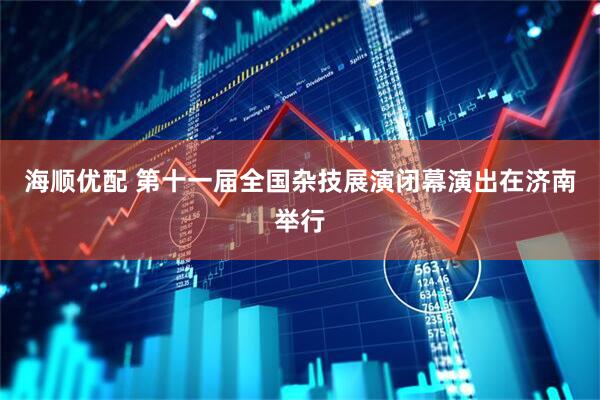 海顺优配 第十一届全国杂技展演闭幕演出在济南举行