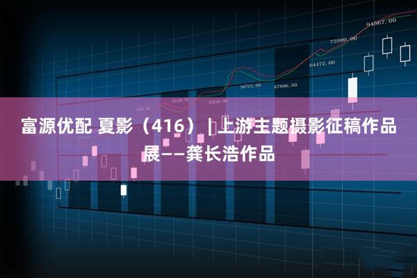 富源优配 夏影（416） | 上游主题摄影征稿作品展——龚长浩作品