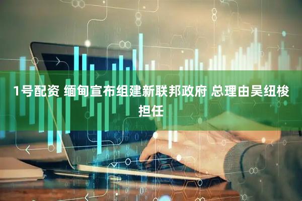 1号配资 缅甸宣布组建新联邦政府 总理由吴纽梭担任