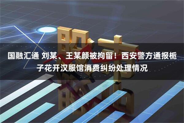 国融汇通 刘某、王某颜被拘留！西安警方通报栀子花开汉服馆消费纠纷处理情况