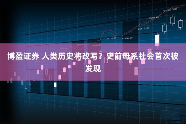 博盈证券 人类历史将改写？史前母系社会首次被发现