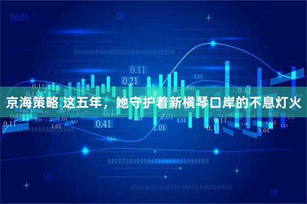 京海策略 这五年，她守护着新横琴口岸的不息灯火
