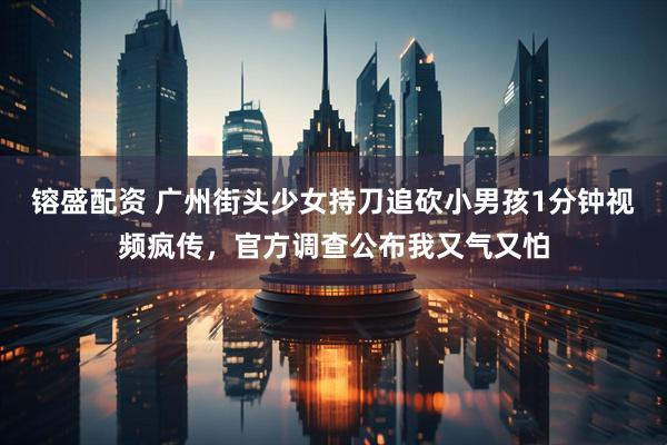 镕盛配资 广州街头少女持刀追砍小男孩1分钟视频疯传，官方调查公布我又气又怕