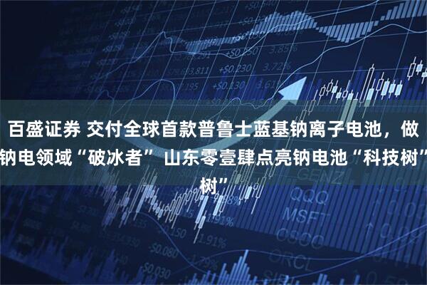 百盛证券 交付全球首款普鲁士蓝基钠离子电池，做钠电领域“破冰者” 山东零壹肆点亮钠电池“科技树”