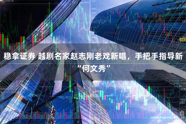稳拿证券 越剧名家赵志刚老戏新唱，手把手指导新“何文秀”