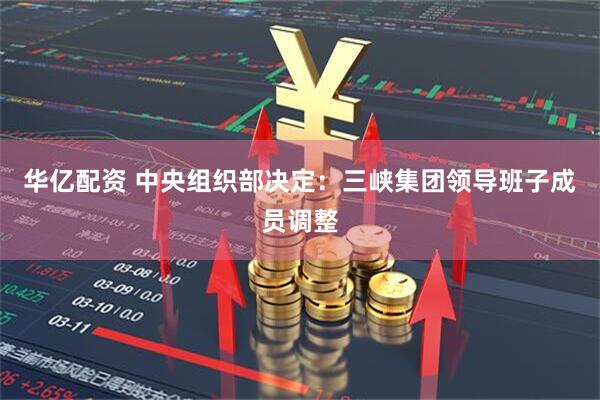 华亿配资 中央组织部决定：三峡集团领导班子成员调整