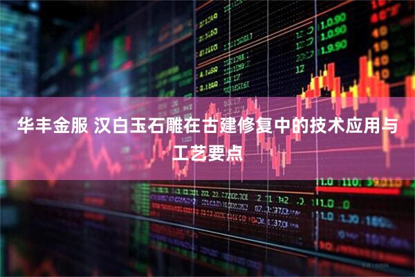 华丰金服 汉白玉石雕在古建修复中的技术应用与工艺要点