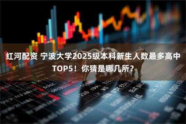 红河配资 宁波大学2025级本科新生人数最多高中TOP5！你猜是哪几所？