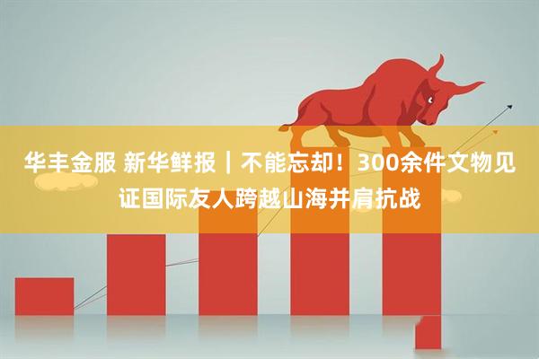 华丰金服 新华鲜报｜不能忘却！300余件文物见证国际友人跨越山海并肩抗战