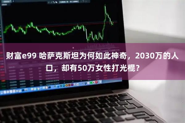 财富e99 哈萨克斯坦为何如此神奇，2030万的人口，却有50万女性打光棍？