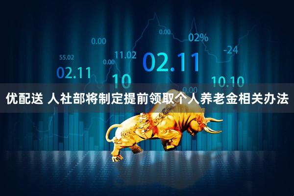 优配送 人社部将制定提前领取个人养老金相关办法