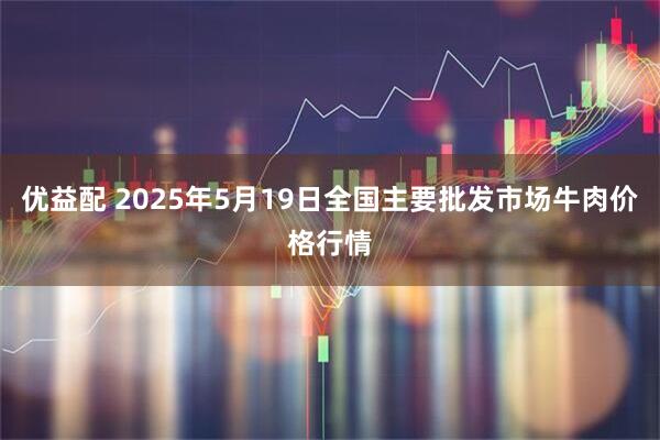 优益配 2025年5月19日全国主要批发市场牛肉价格行情