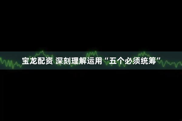 宝龙配资 深刻理解运用“五个必须统筹”