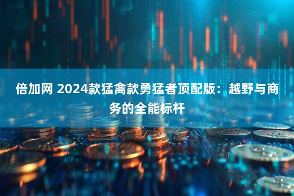 倍加网 2024款猛禽款勇猛者顶配版：越野与商务的全能标杆