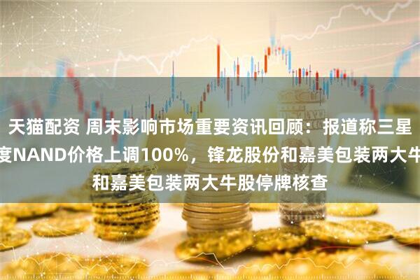 天猫配资 周末影响市场重要资讯回顾：报道称三星电子将一季度NAND价格上调100%，锋龙股份和嘉美包装两大牛股停牌核查