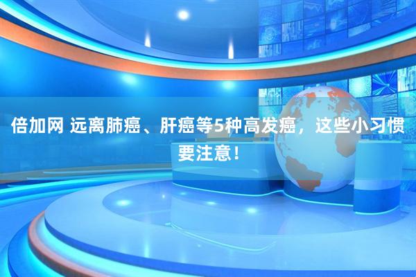 倍加网 远离肺癌、肝癌等5种高发癌，这些小习惯要注意！